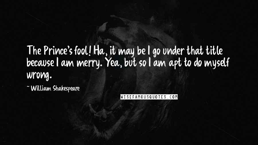 William Shakespeare Quotes: The Prince's fool! Ha, it may be I go under that title because I am merry. Yea, but so I am apt to do myself wrong.