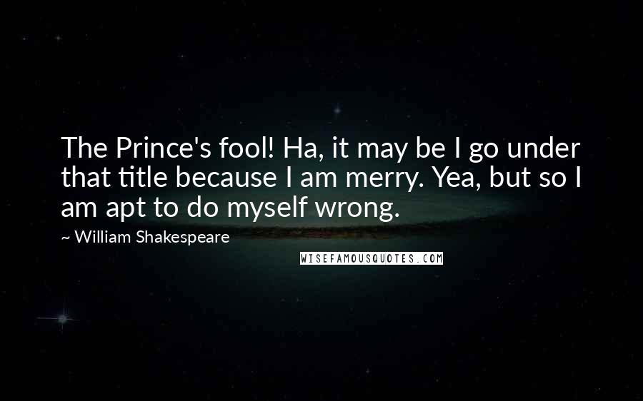 William Shakespeare Quotes: The Prince's fool! Ha, it may be I go under that title because I am merry. Yea, but so I am apt to do myself wrong.