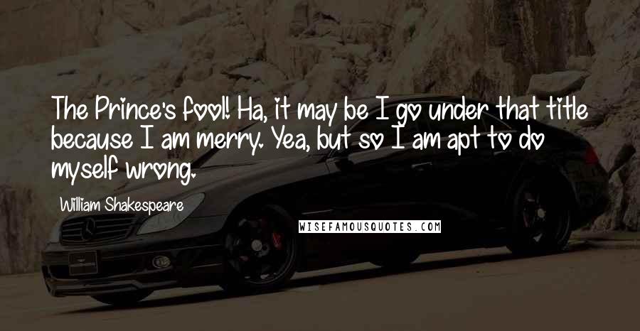 William Shakespeare Quotes: The Prince's fool! Ha, it may be I go under that title because I am merry. Yea, but so I am apt to do myself wrong.