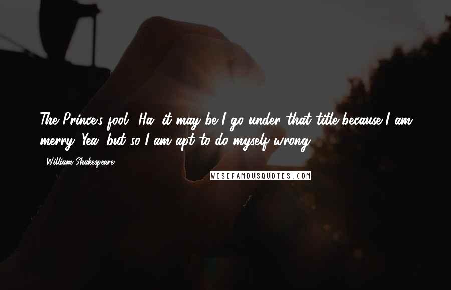 William Shakespeare Quotes: The Prince's fool! Ha, it may be I go under that title because I am merry. Yea, but so I am apt to do myself wrong.