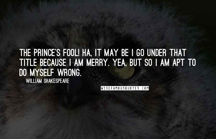 William Shakespeare Quotes: The Prince's fool! Ha, it may be I go under that title because I am merry. Yea, but so I am apt to do myself wrong.