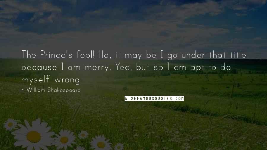 William Shakespeare Quotes: The Prince's fool! Ha, it may be I go under that title because I am merry. Yea, but so I am apt to do myself wrong.