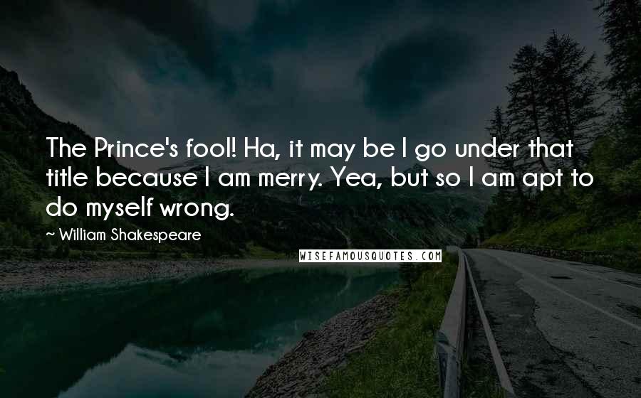 William Shakespeare Quotes: The Prince's fool! Ha, it may be I go under that title because I am merry. Yea, but so I am apt to do myself wrong.