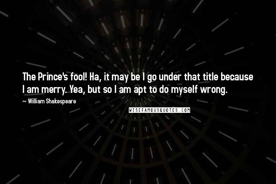 William Shakespeare Quotes: The Prince's fool! Ha, it may be I go under that title because I am merry. Yea, but so I am apt to do myself wrong.