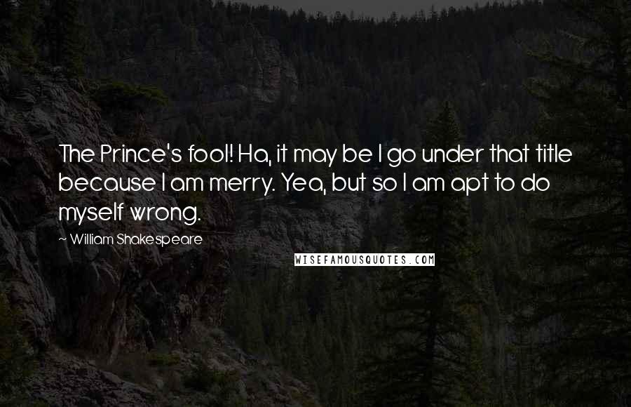 William Shakespeare Quotes: The Prince's fool! Ha, it may be I go under that title because I am merry. Yea, but so I am apt to do myself wrong.