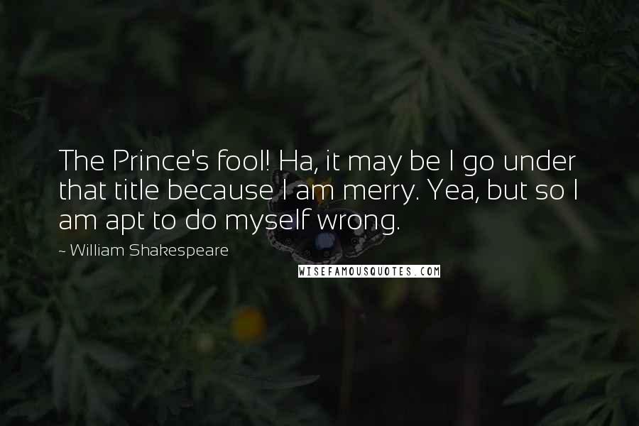 William Shakespeare Quotes: The Prince's fool! Ha, it may be I go under that title because I am merry. Yea, but so I am apt to do myself wrong.