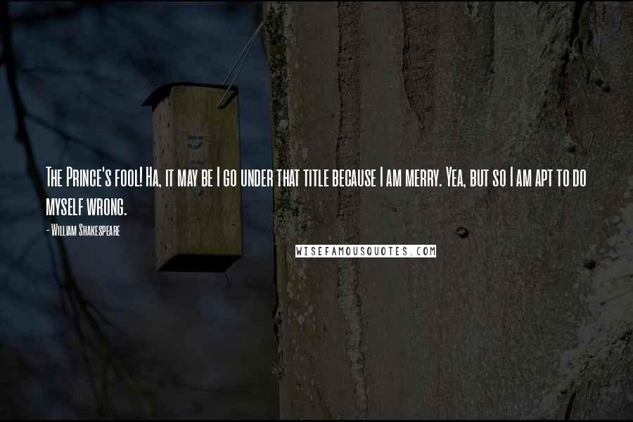 William Shakespeare Quotes: The Prince's fool! Ha, it may be I go under that title because I am merry. Yea, but so I am apt to do myself wrong.