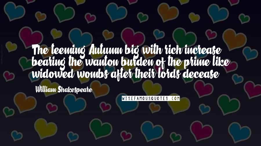 William Shakespeare Quotes: The teeming Autumn big with rich increase, bearing the wanton burden of the prime like widowed wombs after their lords decease.