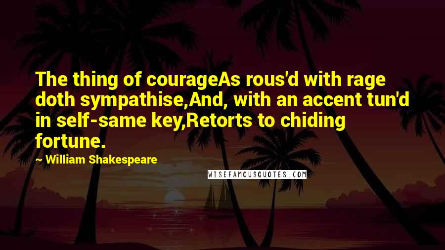 William Shakespeare Quotes: The thing of courageAs rous'd with rage doth sympathise,And, with an accent tun'd in self-same key,Retorts to chiding fortune.