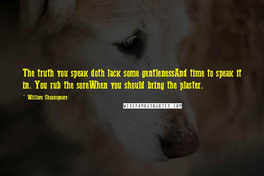 William Shakespeare Quotes: The truth you speak doth lack some gentlenessAnd time to speak it in. You rub the soreWhen you should bring the plaster.