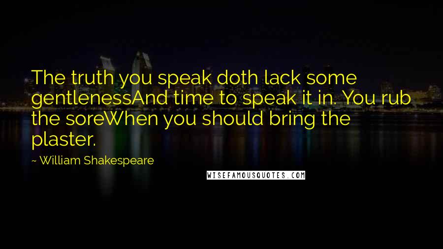 William Shakespeare Quotes: The truth you speak doth lack some gentlenessAnd time to speak it in. You rub the soreWhen you should bring the plaster.