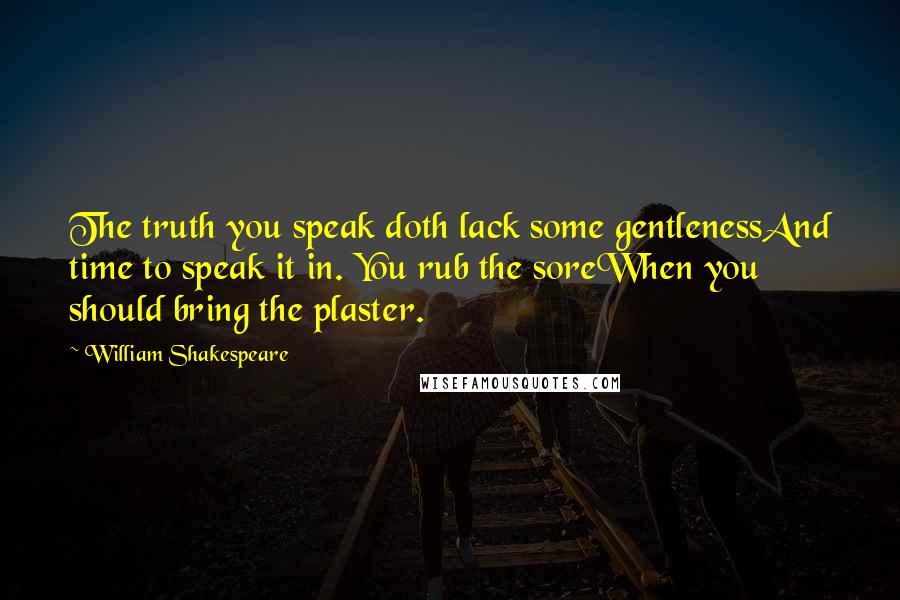 William Shakespeare Quotes: The truth you speak doth lack some gentlenessAnd time to speak it in. You rub the soreWhen you should bring the plaster.