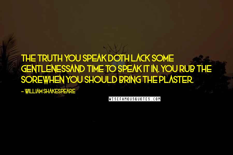 William Shakespeare Quotes: The truth you speak doth lack some gentlenessAnd time to speak it in. You rub the soreWhen you should bring the plaster.