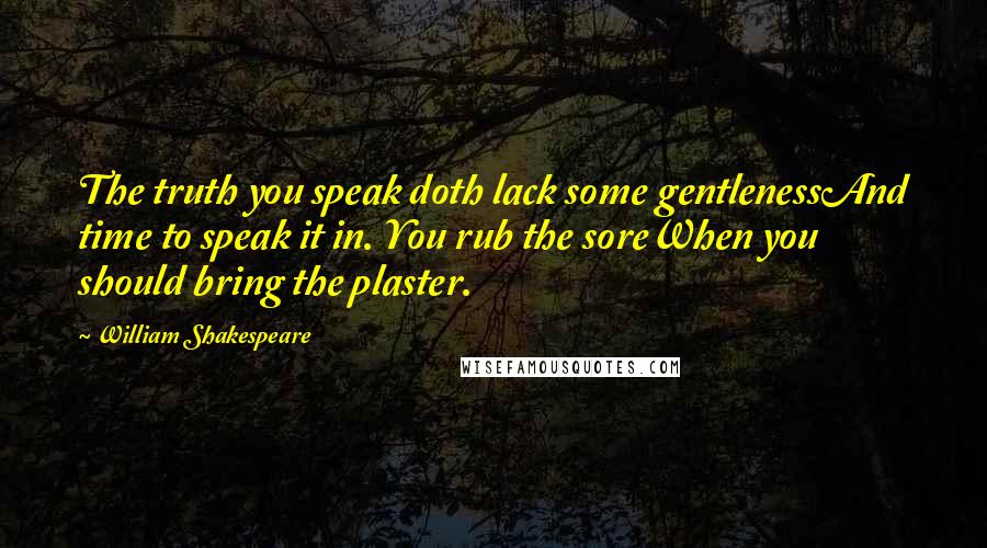 William Shakespeare Quotes: The truth you speak doth lack some gentlenessAnd time to speak it in. You rub the soreWhen you should bring the plaster.
