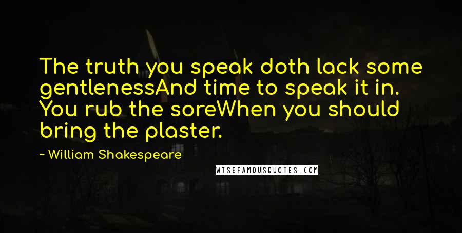 William Shakespeare Quotes: The truth you speak doth lack some gentlenessAnd time to speak it in. You rub the soreWhen you should bring the plaster.