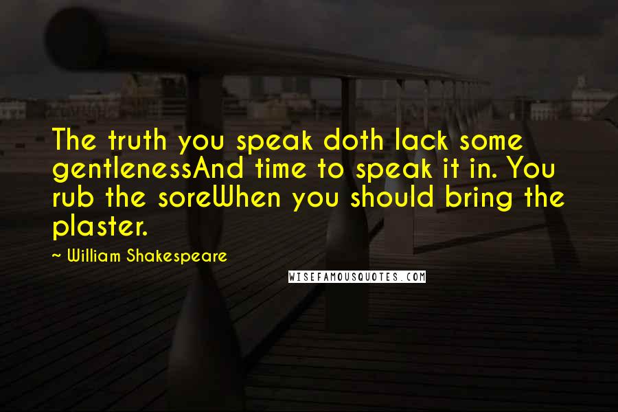 William Shakespeare Quotes: The truth you speak doth lack some gentlenessAnd time to speak it in. You rub the soreWhen you should bring the plaster.