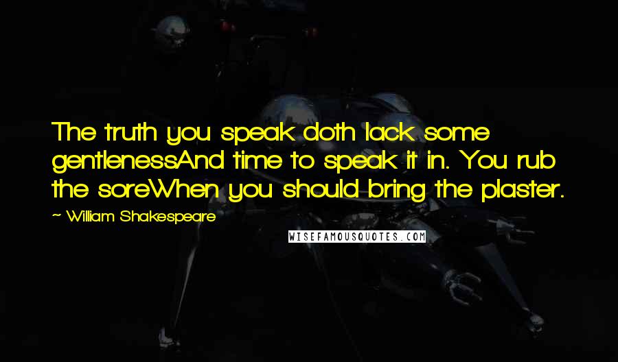 William Shakespeare Quotes: The truth you speak doth lack some gentlenessAnd time to speak it in. You rub the soreWhen you should bring the plaster.