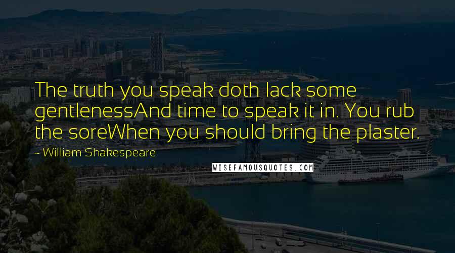 William Shakespeare Quotes: The truth you speak doth lack some gentlenessAnd time to speak it in. You rub the soreWhen you should bring the plaster.