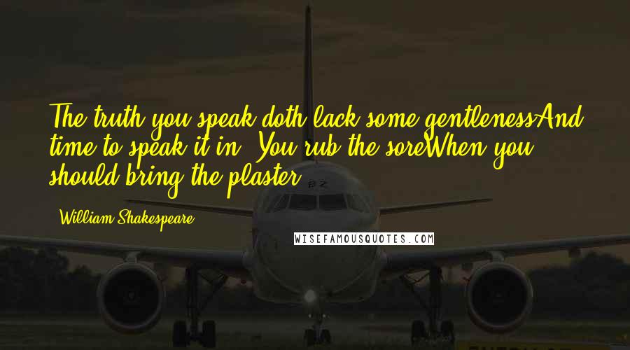 William Shakespeare Quotes: The truth you speak doth lack some gentlenessAnd time to speak it in. You rub the soreWhen you should bring the plaster.
