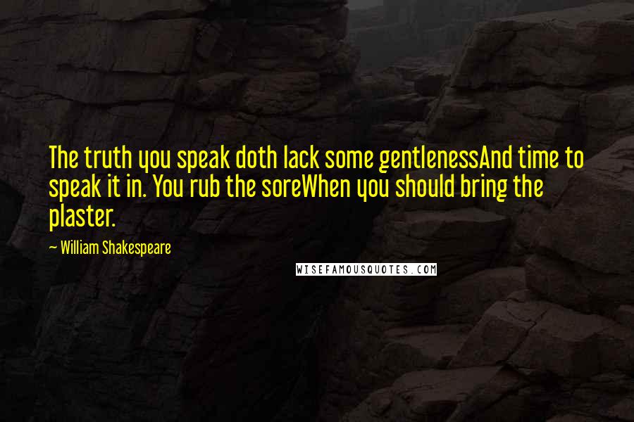 William Shakespeare Quotes: The truth you speak doth lack some gentlenessAnd time to speak it in. You rub the soreWhen you should bring the plaster.