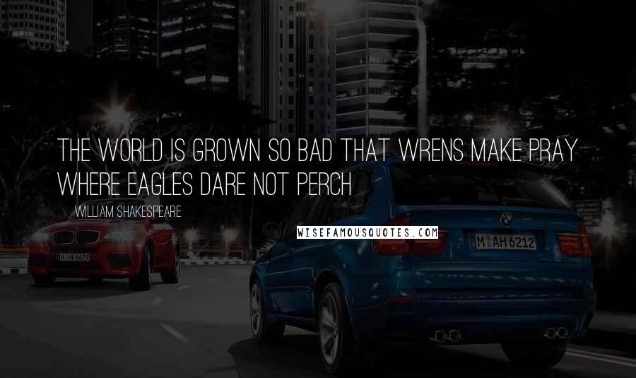 William Shakespeare Quotes: The world is grown so bad that wrens make pray where eagles dare not perch