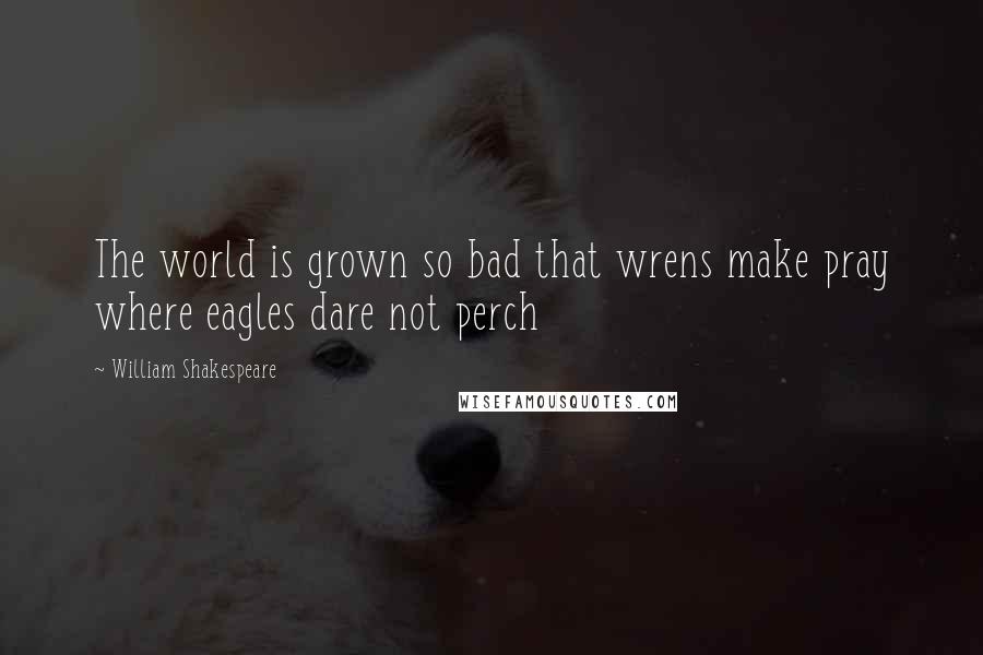 William Shakespeare Quotes: The world is grown so bad that wrens make pray where eagles dare not perch