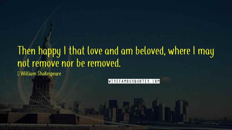 William Shakespeare Quotes: Then happy I that love and am beloved, where I may not remove nor be removed.