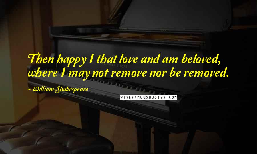 William Shakespeare Quotes: Then happy I that love and am beloved, where I may not remove nor be removed.