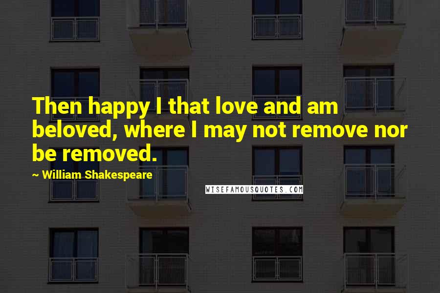 William Shakespeare Quotes: Then happy I that love and am beloved, where I may not remove nor be removed.