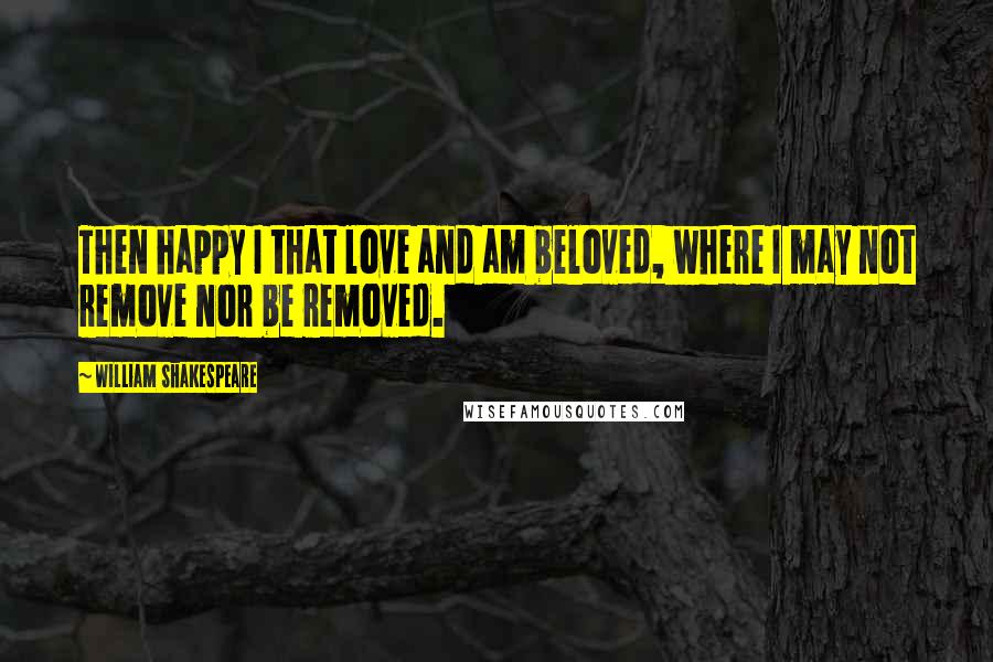 William Shakespeare Quotes: Then happy I that love and am beloved, where I may not remove nor be removed.