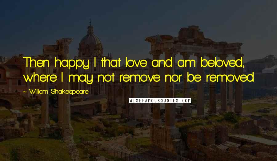 William Shakespeare Quotes: Then happy I that love and am beloved, where I may not remove nor be removed.