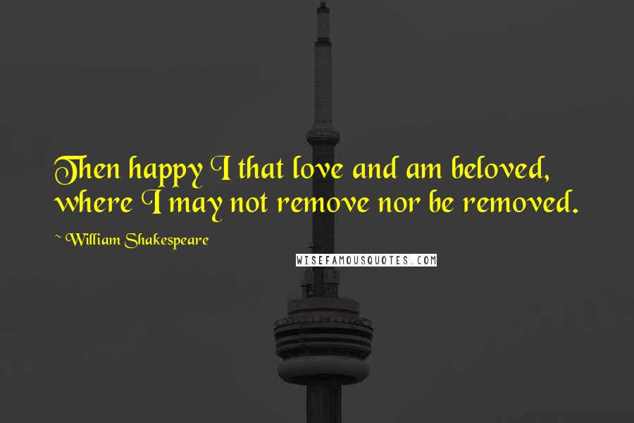 William Shakespeare Quotes: Then happy I that love and am beloved, where I may not remove nor be removed.