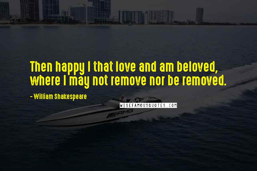 William Shakespeare Quotes: Then happy I that love and am beloved, where I may not remove nor be removed.