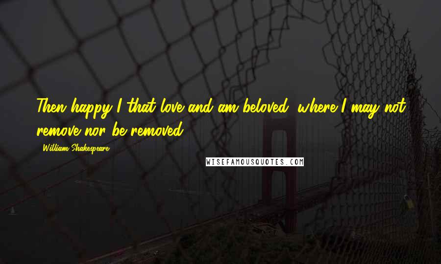 William Shakespeare Quotes: Then happy I that love and am beloved, where I may not remove nor be removed.