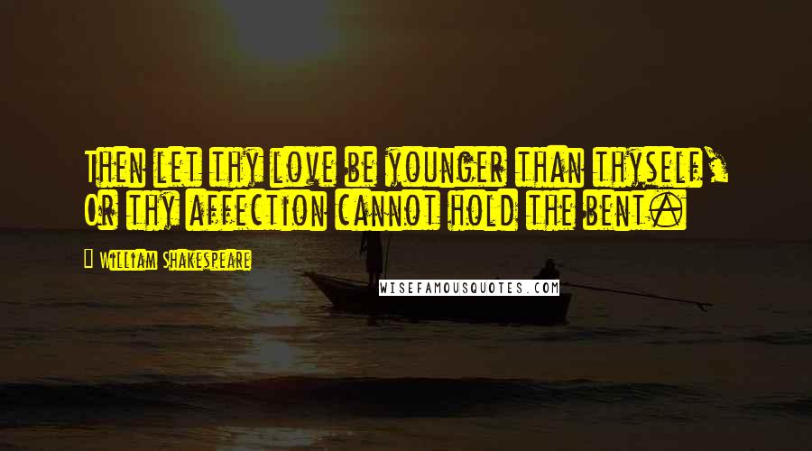 William Shakespeare Quotes: Then let thy love be younger than thyself, Or thy affection cannot hold the bent.