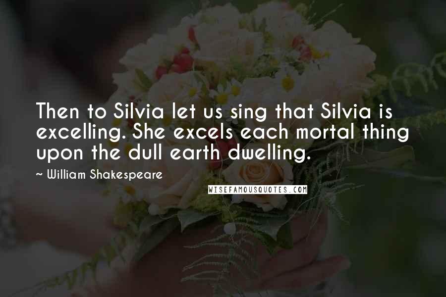 William Shakespeare Quotes: Then to Silvia let us sing that Silvia is excelling. She excels each mortal thing upon the dull earth dwelling.