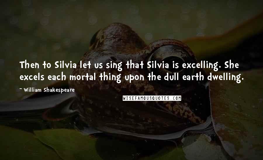 William Shakespeare Quotes: Then to Silvia let us sing that Silvia is excelling. She excels each mortal thing upon the dull earth dwelling.