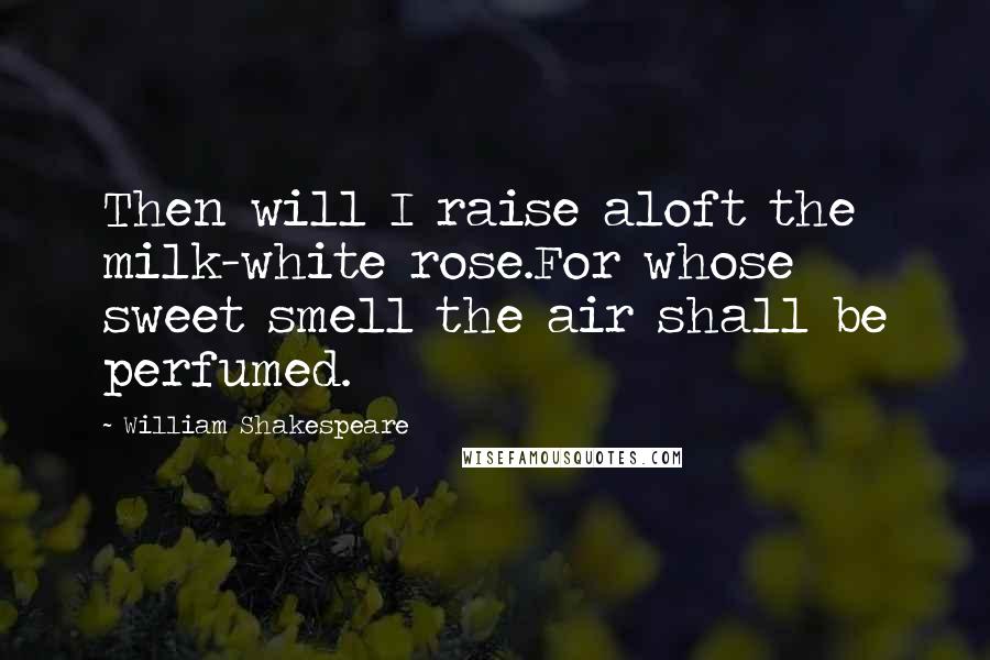 William Shakespeare Quotes: Then will I raise aloft the milk-white rose.For whose sweet smell the air shall be perfumed.