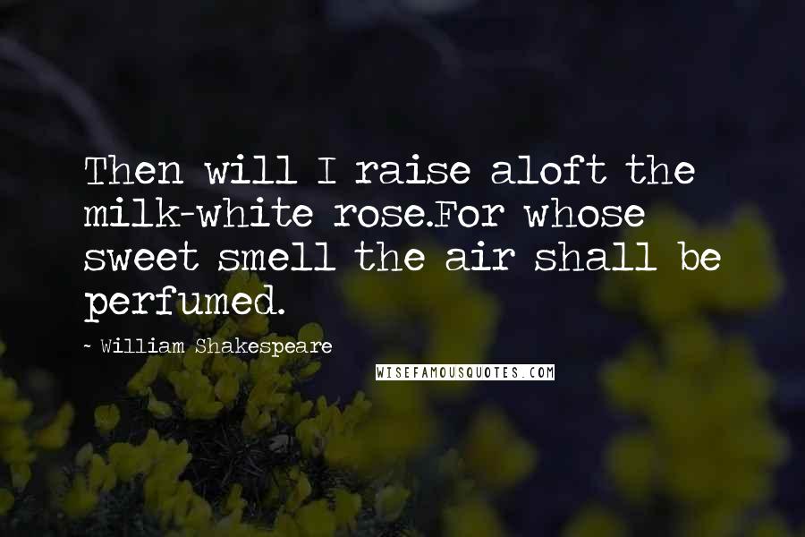 William Shakespeare Quotes: Then will I raise aloft the milk-white rose.For whose sweet smell the air shall be perfumed.