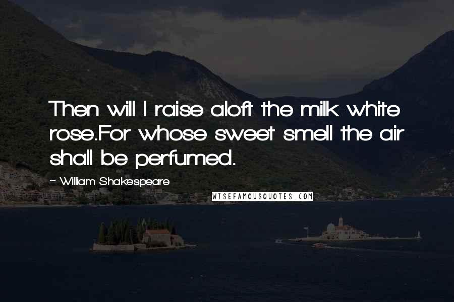 William Shakespeare Quotes: Then will I raise aloft the milk-white rose.For whose sweet smell the air shall be perfumed.