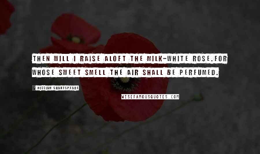 William Shakespeare Quotes: Then will I raise aloft the milk-white rose.For whose sweet smell the air shall be perfumed.