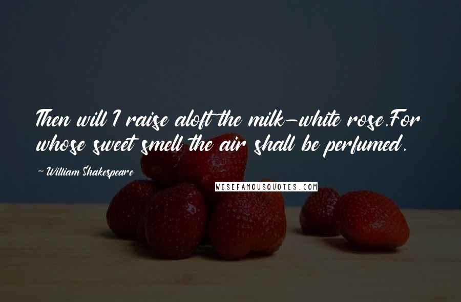 William Shakespeare Quotes: Then will I raise aloft the milk-white rose.For whose sweet smell the air shall be perfumed.