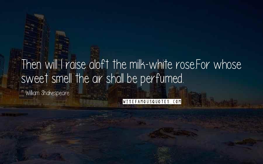 William Shakespeare Quotes: Then will I raise aloft the milk-white rose.For whose sweet smell the air shall be perfumed.