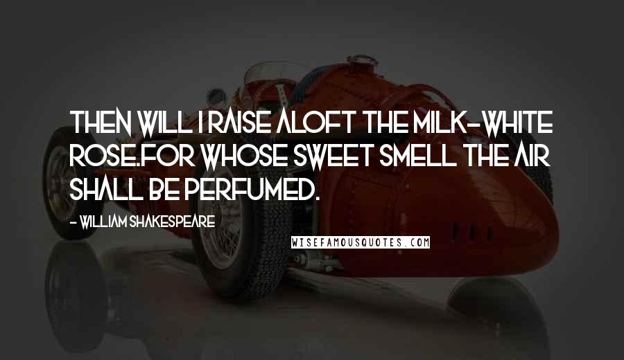 William Shakespeare Quotes: Then will I raise aloft the milk-white rose.For whose sweet smell the air shall be perfumed.