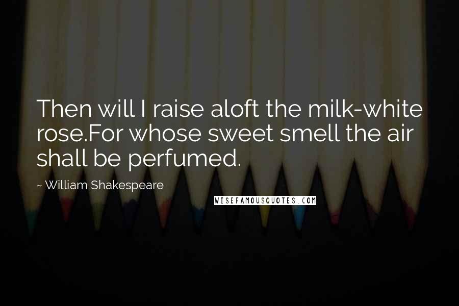 William Shakespeare Quotes: Then will I raise aloft the milk-white rose.For whose sweet smell the air shall be perfumed.