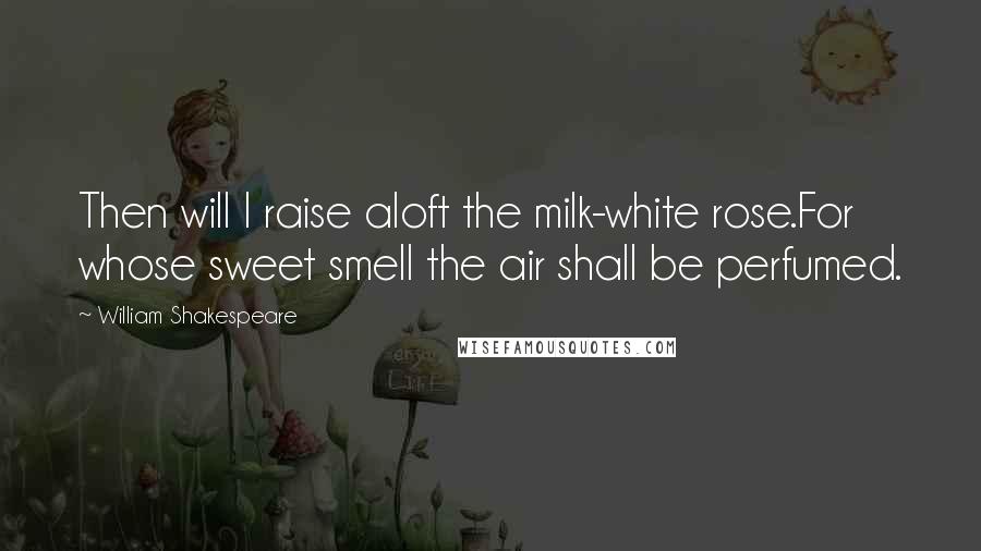 William Shakespeare Quotes: Then will I raise aloft the milk-white rose.For whose sweet smell the air shall be perfumed.