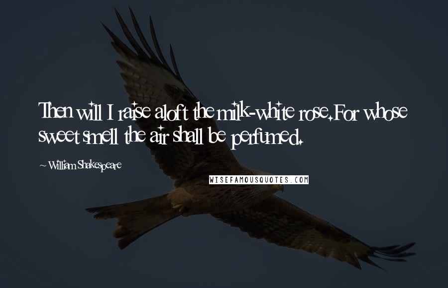 William Shakespeare Quotes: Then will I raise aloft the milk-white rose.For whose sweet smell the air shall be perfumed.