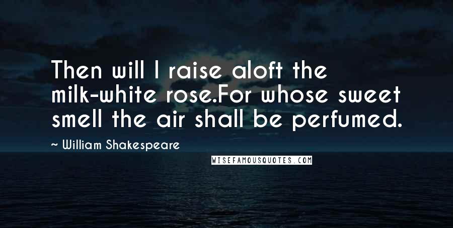 William Shakespeare Quotes: Then will I raise aloft the milk-white rose.For whose sweet smell the air shall be perfumed.