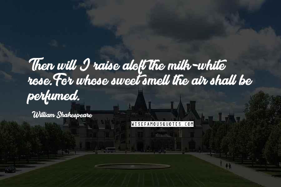 William Shakespeare Quotes: Then will I raise aloft the milk-white rose.For whose sweet smell the air shall be perfumed.