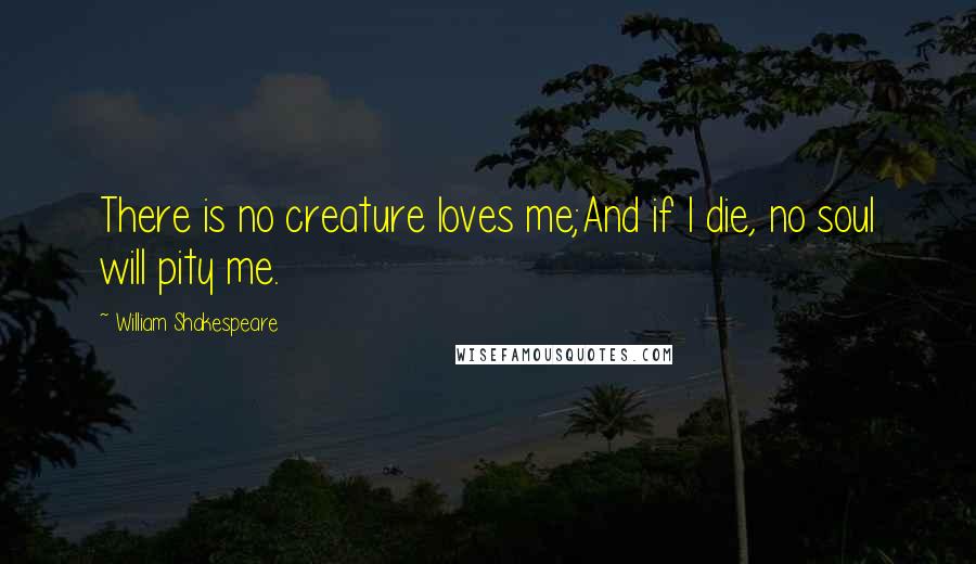 William Shakespeare Quotes: There is no creature loves me;And if I die, no soul will pity me.